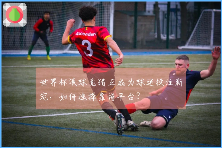 世界杯滚球竞猜正成为球迷投注新宠，如何选择靠谱平台？